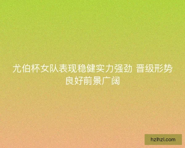 尤伯杯女队表现稳健实力强劲 晋级形势良好前景广阔