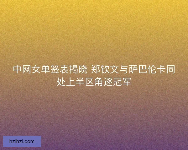 中网女单签表揭晓 郑钦文与萨巴伦卡同处上半区角逐冠军