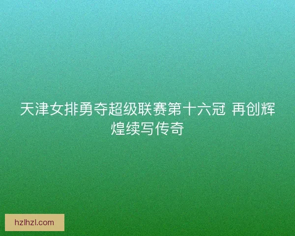 天津女排勇夺超级联赛第十六冠 再创辉煌续写传奇