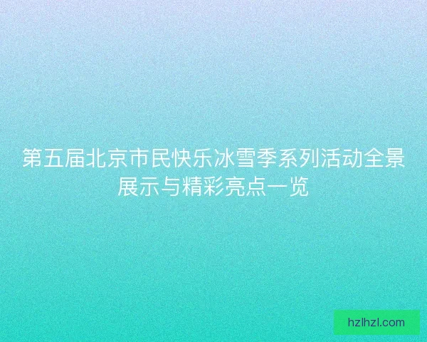 第五届北京市民快乐冰雪季系列活动全景展示与精彩亮点一览